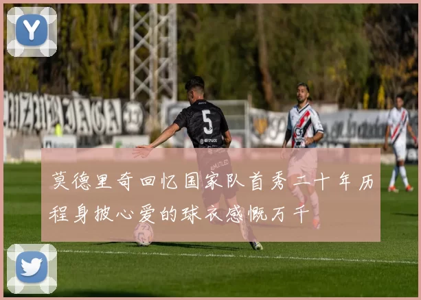 莫德里奇回忆国家队首秀二十年历程身披心爱的球衣感慨万千