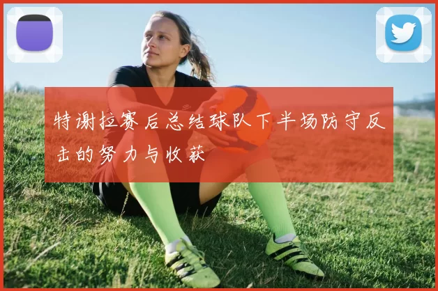 特谢拉赛后总结球队下半场防守反击的努力与收获