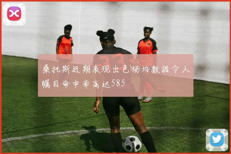 桑托斯近期表现出色场均数据令人瞩目命中率高达585