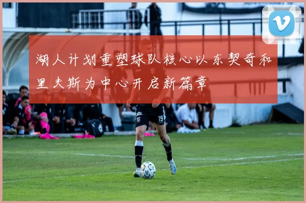 湖人计划重塑球队核心以东契奇和里夫斯为中心开启新篇章