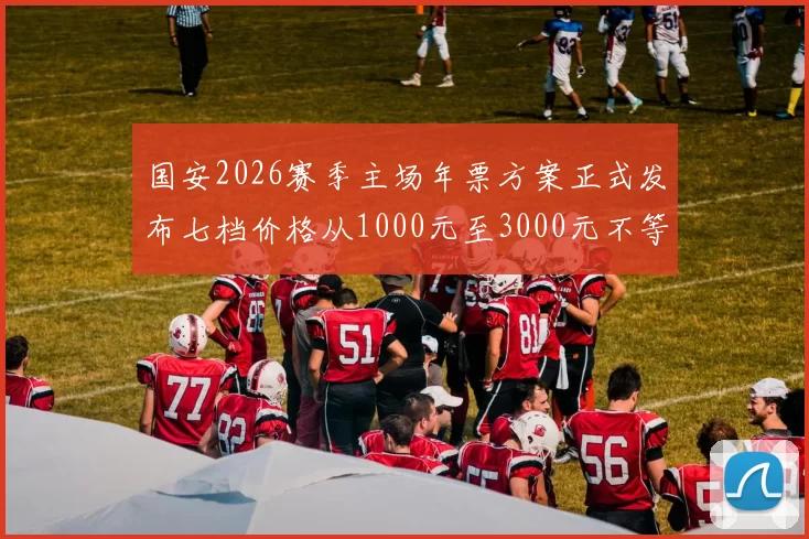 国安2026赛季主场年票方案正式发布七档价格从1000元至3000元不等
