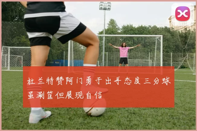 杜兰特赞阿门勇于出手态度三分球虽涮筐但展现自信