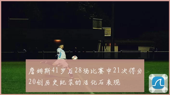 詹姆斯41岁后28场比赛中21次得分20创历史纪录的活化石表现