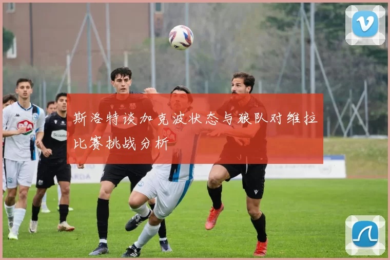 斯洛特谈加克波状态与狼队对维拉比赛挑战分析