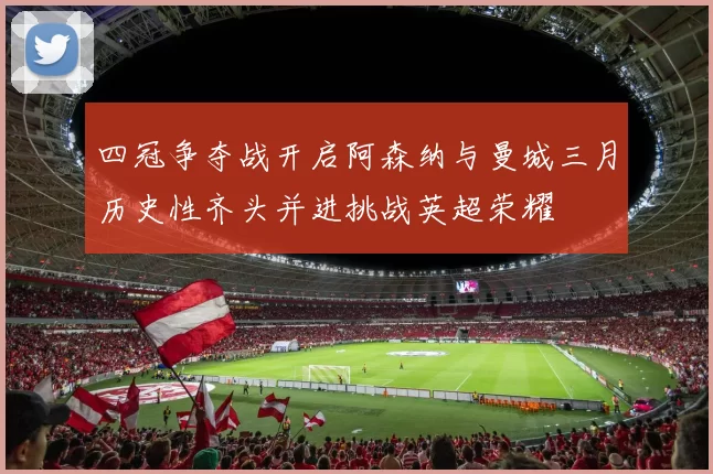 四冠争夺战开启阿森纳与曼城三月历史性齐头并进挑战英超荣耀