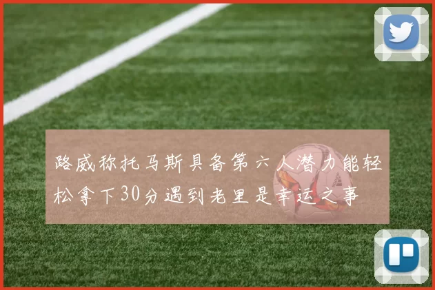 路威称托马斯具备第六人潜力能轻松拿下30分遇到老里是幸运之事