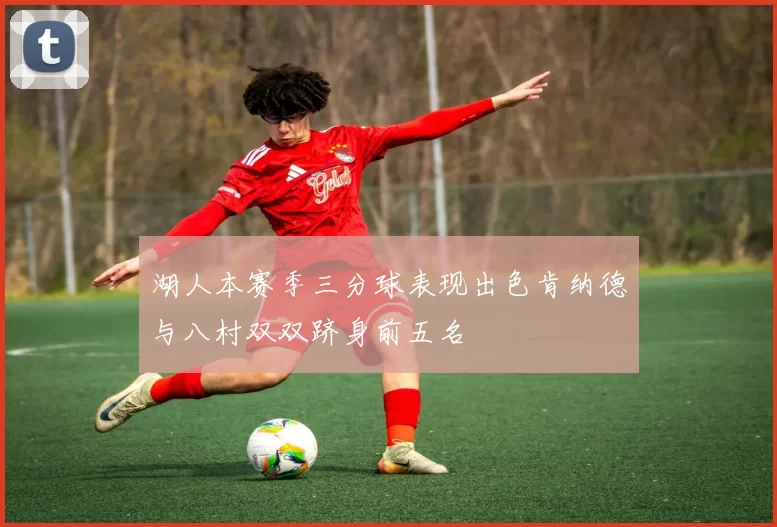 湖人本赛季三分球表现出色肯纳德与八村双双跻身前五名