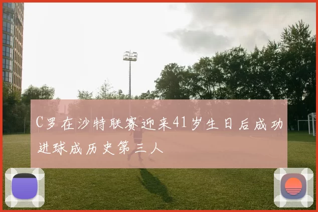 C罗在沙特联赛迎来41岁生日后成功进球成历史第三人