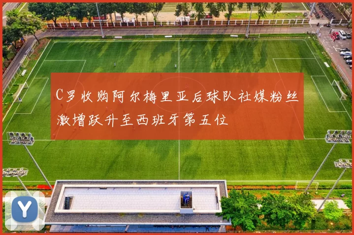 C罗收购阿尔梅里亚后球队社媒粉丝激增跃升至西班牙第五位