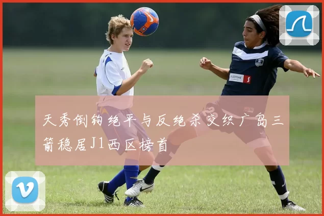 天秀倒钩绝平与反绝杀交织广岛三箭稳居J1西区榜首