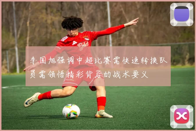 李国旭强调中超比赛需快速转换队员需领悟精彩背后的战术要义