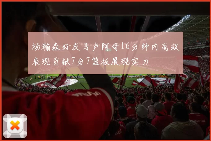 杨瀚森好友马卢阿奇16分钟内高效表现贡献7分7篮板展现实力