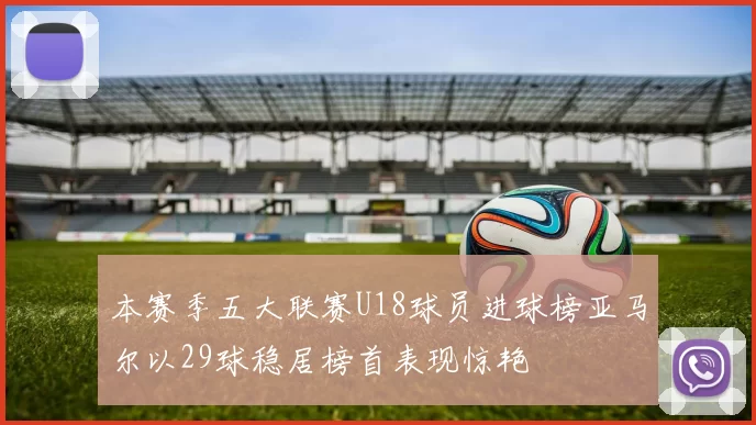 本赛季五大联赛U18球员进球榜亚马尔以29球稳居榜首表现惊艳