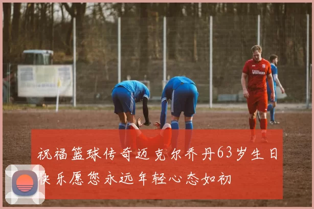 祝福篮球传奇迈克尔乔丹63岁生日快乐愿您永远年轻心态如初
