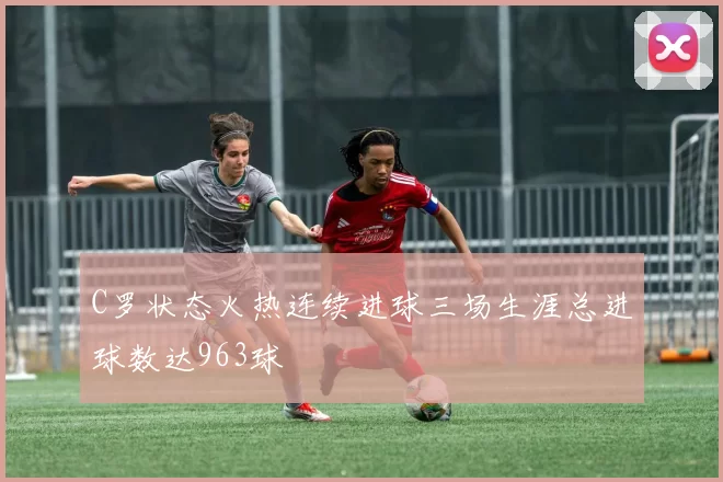 C罗状态火热连续进球三场生涯总进球数达963球