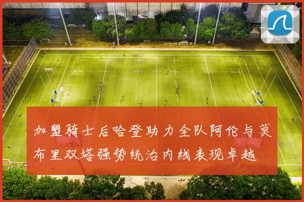 加盟骑士后哈登助力全队阿伦与莫布里双塔强势统治内线表现卓越