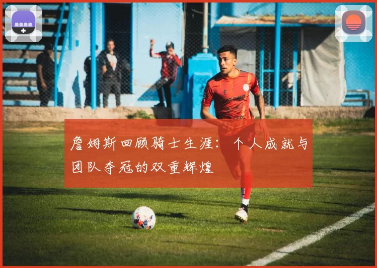 詹姆斯回顾骑士生涯：个人成就与团队夺冠的双重辉煌