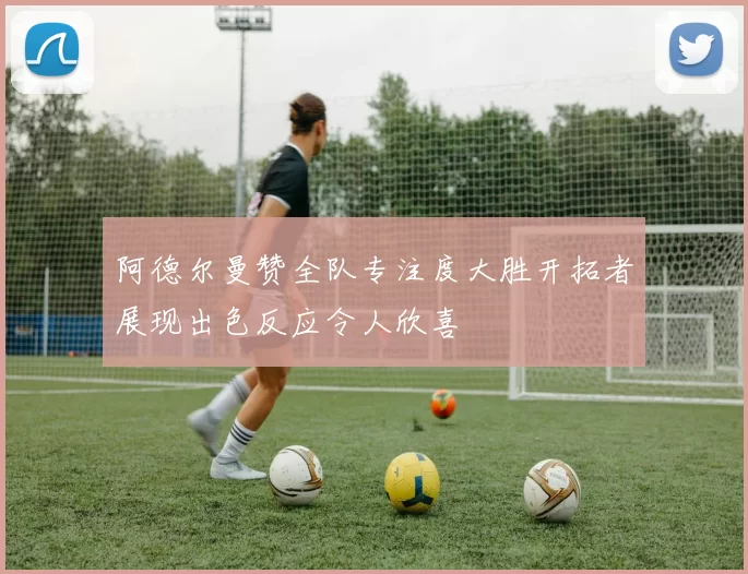 阿德尔曼赞全队专注度大胜开拓者展现出色反应令人欣喜