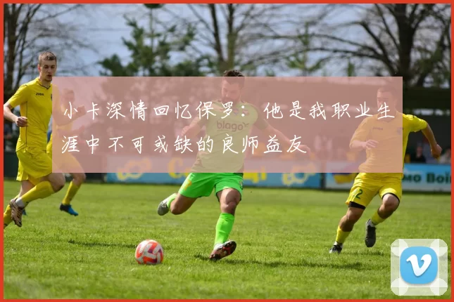 小卡深情回忆保罗：他是我职业生涯中不可或缺的良师益友